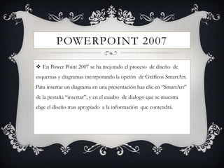 POWERPOINT 2007

 En Power Point 2007 se ha mejorado el proceso de diseño de
esquemas y diagramas incorporando la opción de Gráficos SmartArt.
Para insertar un diagrama en una presentación haz clic en “SmartArt”
de la pestaña “insertar”, y en el cuadro de dialogo que se muestra
elige el diseño mas apropiado a la información que contendrá.
 