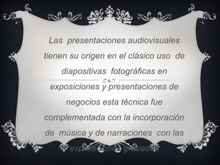 Las presentaciones audiovisuales
tienen su origen en el clásico uso de
    diapositivas fotográficas en
 exposiciones y presentaciones de
     negocios esta técnica fue
complementada con la incorporación
de música y de narraciones con las
      explicaciones grabadas
 
