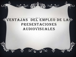 VENTAJAS DEL EMPLEO DE LAS
     PRESENTACIONES
      AUDIOVISUALES
 