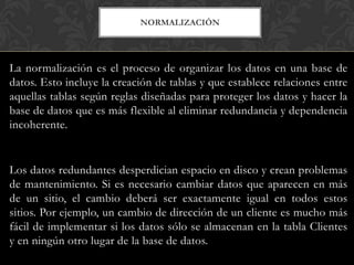NORMALIZACIÓN




La normalización es el proceso de organizar los datos en una base de
datos. Esto incluye la creación de tablas y que establece relaciones entre
aquellas tablas según reglas diseñadas para proteger los datos y hacer la
base de datos que es más flexible al eliminar redundancia y dependencia
incoherente.


Los datos redundantes desperdician espacio en disco y crean problemas
de mantenimiento. Si es necesario cambiar datos que aparecen en más
de un sitio, el cambio deberá ser exactamente igual en todos estos
sitios. Por ejemplo, un cambio de dirección de un cliente es mucho más
fácil de implementar si los datos sólo se almacenan en la tabla Clientes
y en ningún otro lugar de la base de datos.
 