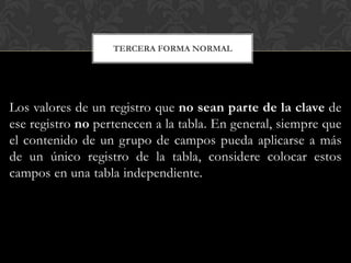 TERCERA FORMA NORMAL




Los valores de un registro que no sean parte de la clave de
ese registro no pertenecen a la tabla. En general, siempre que
el contenido de un grupo de campos pueda aplicarse a más
de un único registro de la tabla, considere colocar estos
campos en una tabla independiente.
 