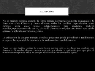 EXCEPCIÓN


No es práctico siempre cumplir la forma tercera normal teóricamente conveniente. Si
tiene una tabla Clientes y desea eliminar todas las posibles dependencias entre
campos,      debe    crear   tablas     independientes      para    ciudades,    códigos
postales, representantes de ventas, clases de clientes y cualquier otro factor que pueda
aparecer duplicado en varios registros.

La utilización de un gran número de tablas pequeñas puede perjudicar el rendimiento
o superar la capacidad de memoria y de archivos abiertos del sistema.

Puede ser más factible aplicar la tercera forma normal sólo a los datos que cambian con
frecuencia. Si quedan algunos campos dependientes, diseñe la aplicación para que pida al
usuario que compruebe todos los campos relacionados cuando cambie alguno.
 
