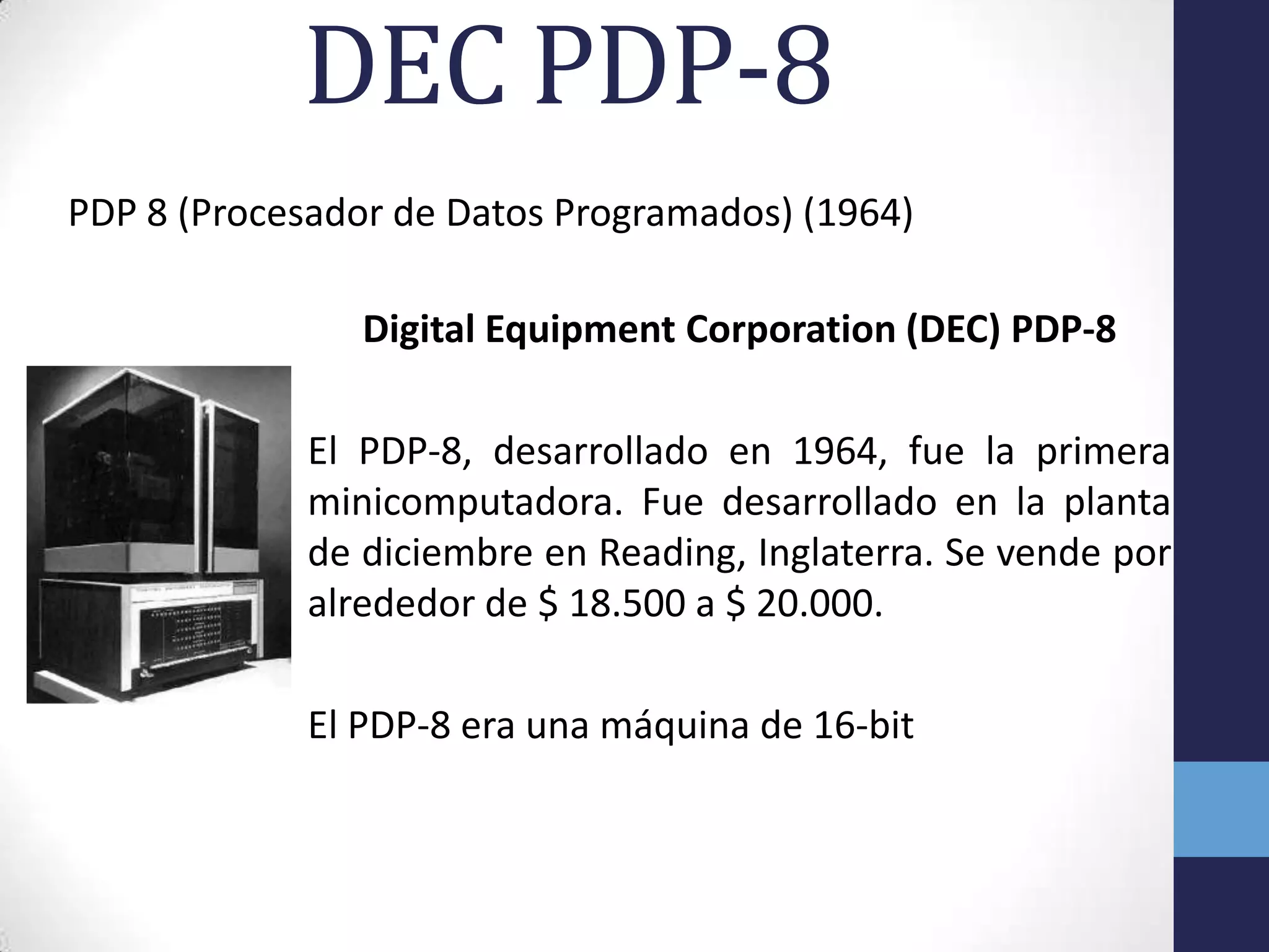 DEC PDP-8
PDP 8 (Procesador de Datos Programados) (1964)
Digital Equipment Corporation (DEC) PDP-8
El PDP-8, desarrollado en 1964, fue la primera
minicomputadora. Fue desarrollado en la planta
de diciembre en Reading, Inglaterra. Se vende por
alrededor de $ 18.500 a $ 20.000.
El PDP-8 era una máquina de 16-bit
 