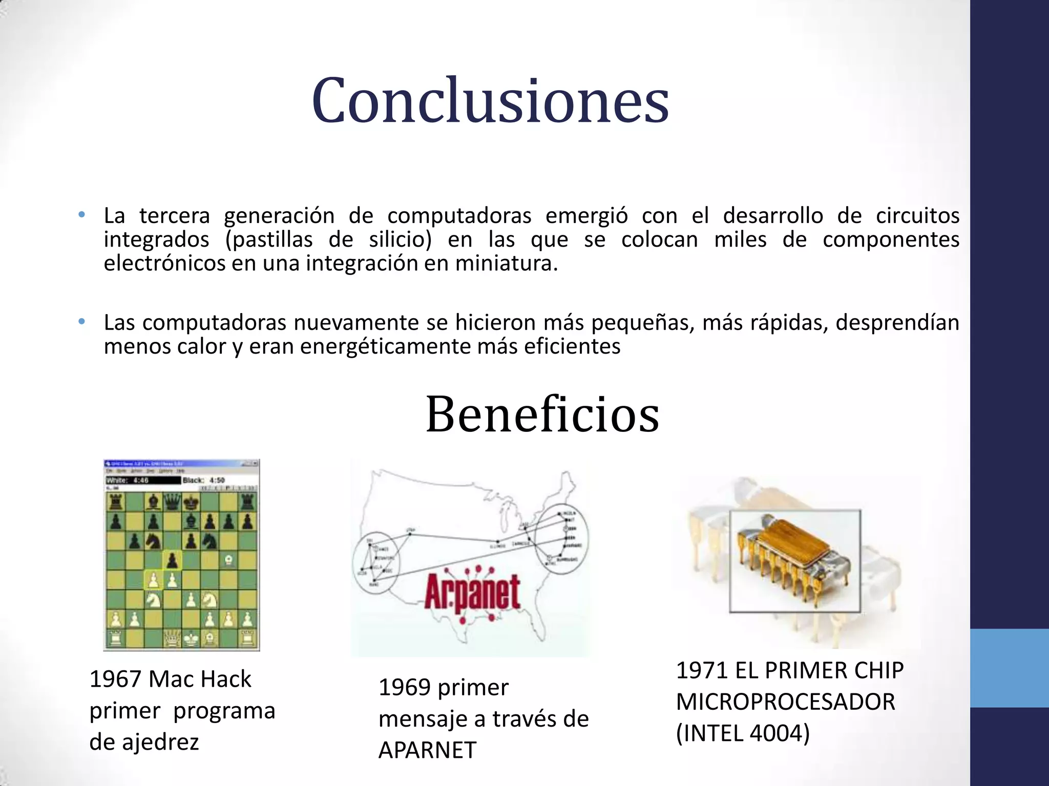 Conclusiones
• La tercera generación de computadoras emergió con el desarrollo de circuitos
integrados (pastillas de silicio) en las que se colocan miles de componentes
electrónicos en una integración en miniatura.
• Las computadoras nuevamente se hicieron más pequeñas, más rápidas, desprendían
menos calor y eran energéticamente más eficientes
Beneficios
1967 Mac Hack
primer programa
de ajedrez
1969 primer
mensaje a través de
APARNET
1971 EL PRIMER CHIP
MICROPROCESADOR
(INTEL 4004)
 