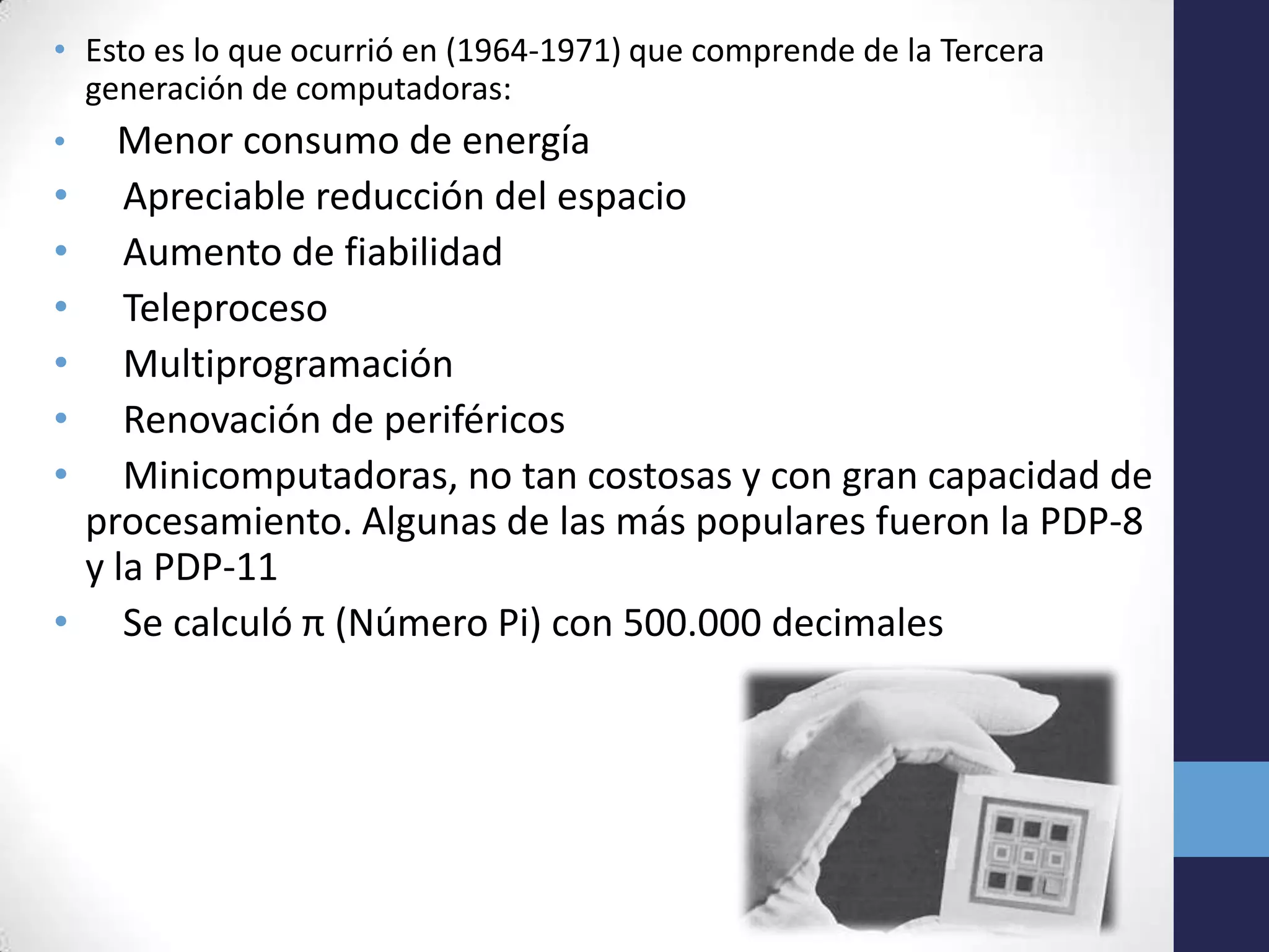 • Esto es lo que ocurrió en (1964-1971) que comprende de la Tercera
generación de computadoras:
• Menor consumo de energía
• Apreciable reducción del espacio
• Aumento de fiabilidad
• Teleproceso
• Multiprogramación
• Renovación de periféricos
• Minicomputadoras, no tan costosas y con gran capacidad de
procesamiento. Algunas de las más populares fueron la PDP-8
y la PDP-11
• Se calculó π (Número Pi) con 500.000 decimales
 