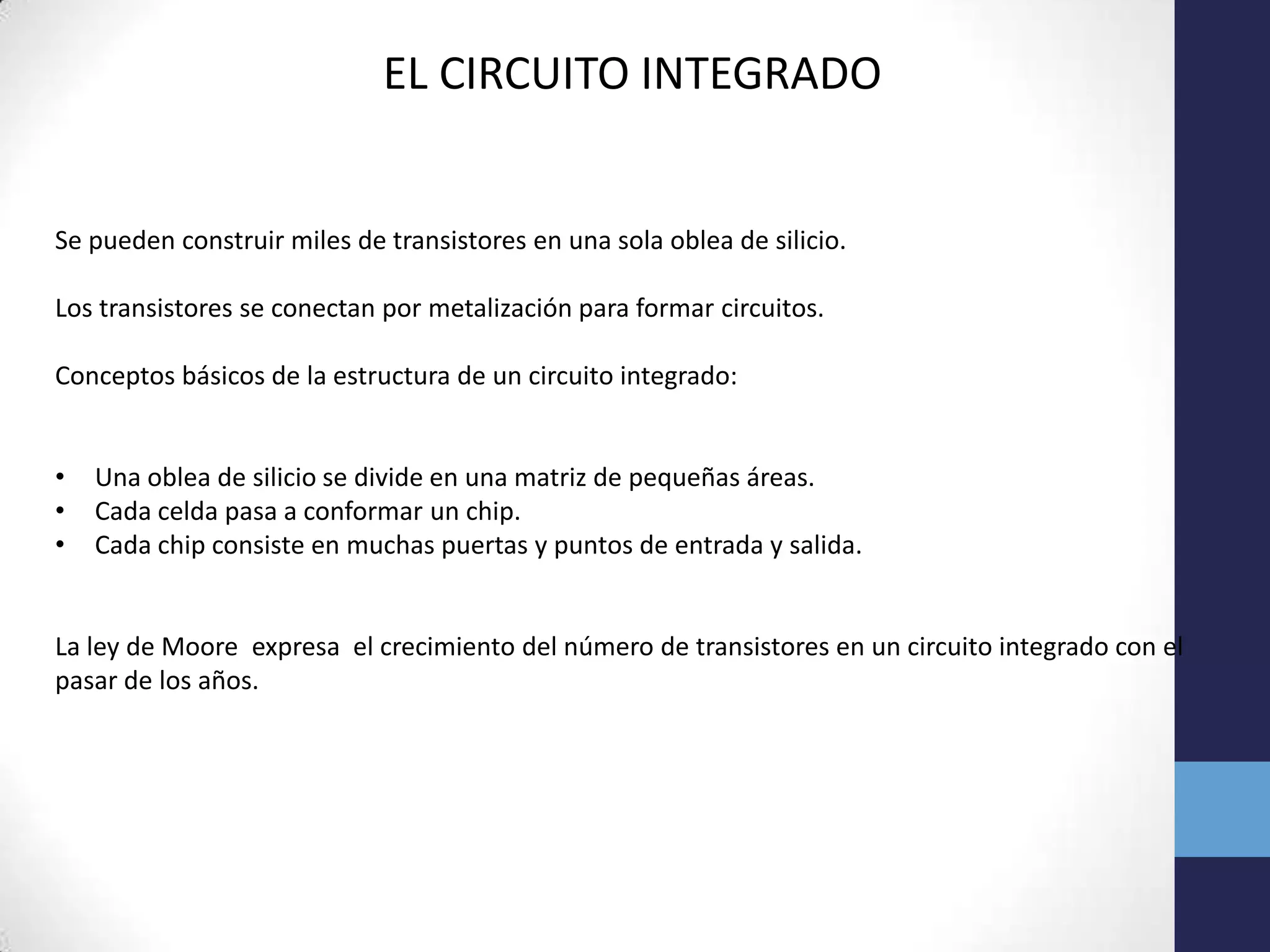 EL CIRCUITO INTEGRADO
Se pueden construir miles de transistores en una sola oblea de silicio.
Los transistores se conectan por metalización para formar circuitos.
Conceptos básicos de la estructura de un circuito integrado:
• Una oblea de silicio se divide en una matriz de pequeñas áreas.
• Cada celda pasa a conformar un chip.
• Cada chip consiste en muchas puertas y puntos de entrada y salida.
La ley de Moore expresa el crecimiento del número de transistores en un circuito integrado con el
pasar de los años.
 