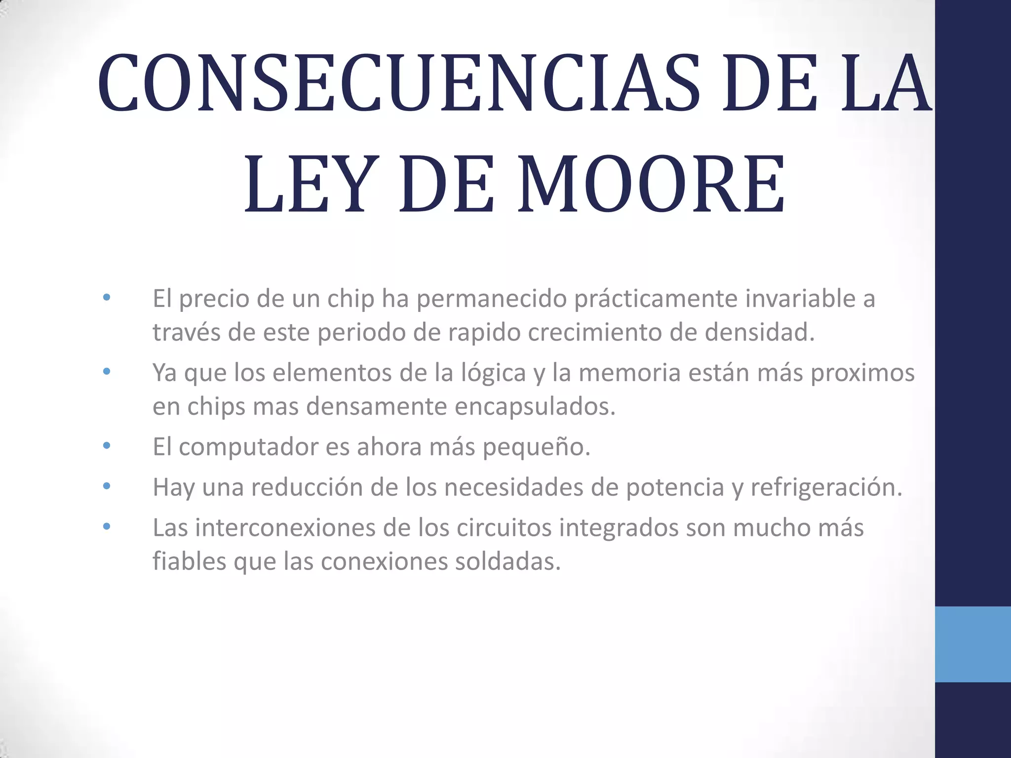 CONSECUENCIAS DE LA
LEY DE MOORE
• El precio de un chip ha permanecido prácticamente invariable a
través de este periodo de rapido crecimiento de densidad.
• Ya que los elementos de la lógica y la memoria están más proximos
en chips mas densamente encapsulados.
• El computador es ahora más pequeño.
• Hay una reducción de los necesidades de potencia y refrigeración.
• Las interconexiones de los circuitos integrados son mucho más
fiables que las conexiones soldadas.
 