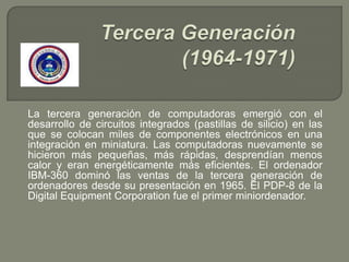 La tercera generación de computadoras emergió con el
desarrollo de circuitos integrados (pastillas de silicio) en las
que se colocan miles de componentes electrónicos en una
integración en miniatura. Las computadoras nuevamente se
hicieron más pequeñas, más rápidas, desprendían menos
calor y eran energéticamente más eficientes. El ordenador
IBM-360 dominó las ventas de la tercera generación de
ordenadores desde su presentación en 1965. El PDP-8 de la
Digital Equipment Corporation fue el primer miniordenador.
 