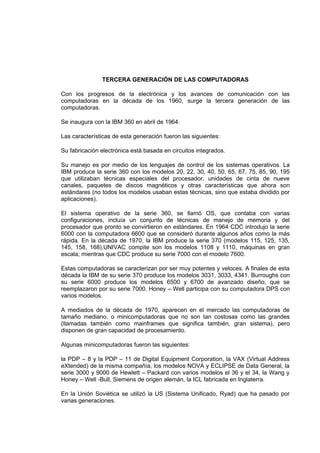 TERCERA GENERACIÓN DE LAS COMPUTADORAS

Con los progresos de la electrónica y los avances de comunicación con las
computadoras en la década de los 1960, surge la tercera generación de las
computadoras.

Se inaugura con la IBM 360 en abril de 1964.

Las características de esta generación fueron las siguientes:

Su fabricación electrónica está basada en circuitos integrados.

Su manejo es por medio de los lenguajes de control de los sistemas operativos. La
IBM produce la serie 360 con los modelos 20, 22, 30, 40, 50, 65, 67, 75, 85, 90, 195
que utilizaban técnicas especiales del procesador, unidades de cinta de nueve
canales, paquetes de discos magnéticos y otras características que ahora son
estándares (no todos los modelos usaban estas técnicas, sino que estaba dividido por
aplicaciones).

El sistema operativo de la serie 360, se llamó OS, que contaba con varias
configuraciones, incluía un conjunto de técnicas de manejo de memoria y del
procesador que pronto se convirtieron en estándares. En 1964 CDC introdujo la serie
6000 con la computadora 6600 que se consideró durante algunos años como la más
rápida. En la década de 1970, la IBM produce la serie 370 (modelos 115, 125, 135,
145, 158, 168).UNIVAC compite son los modelos 1108 y 1110, máquinas en gran
escala; mientras que CDC produce su serie 7000 con el modelo 7600.

Estas computadoras se caracterizan por ser muy potentes y veloces. A finales de esta
década la IBM de su serie 370 produce los modelos 3031, 3033, 4341. Burroughs con
su serie 6000 produce los modelos 6500 y 6700 de avanzado diseño, que se
reemplazaron por su serie 7000. Honey – Well participa con su computadora DPS con
varios modelos.

A mediados de la década de 1970, aparecen en el mercado las computadoras de
tamaño mediano, o minicomputadoras que no son tan costosas como las grandes
(llamadas también como mainframes que significa también, gran sistema), pero
disponen de gran capacidad de procesamiento.

Algunas minicomputadoras fueron las siguientes:

la PDP – 8 y la PDP – 11 de Digital Equipment Corporation, la VAX (Virtual Address
eXtended) de la misma compañía, los modelos NOVA y ECLIPSE de Data General, la
serie 3000 y 9000 de Hewlett – Packard con varios modelos el 36 y el 34, la Wang y
Honey – Well -Bull, Siemens de origen alemán, la ICL fabricada en Inglaterra.

En la Unión Soviética se utilizó la US (Sistema Unificado, Ryad) que ha pasado por
varias generaciones.
 