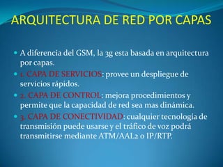 ARQUITECTURA DE RED POR CAPASA diferencia del GSM, la 3g esta basada en arquitectura por capas.1. CAPA DE SERVICIOS: provee un despliegue de servicios rápidos. 2. CAPA DE CONTROL: mejora procedimientos y permite que la capacidad de red sea mas dinámica.3. CAPA DE CONECTIVIDAD: cualquier tecnología de transmisión puede usarse y el tráfico de voz podrá transmitirse mediante ATM/AAL2 o IP/RTP.