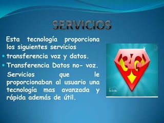 SERVICIOSEsta tecnología proporciona los siguientes servicios transferencia voz y datos.Transferencia Datos no- voz.  Servicios que le proporcionaban al usuario una tecnología mas avanzada y rápida además de útil.