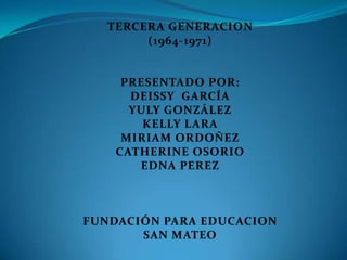 TERCERA GENERACION  (1964-1971) PRESENTADO POR: DEISSY  GARCÍA YULY GONZÁLEZ KELLY LARA  MIRIAM ORDOÑEZ CATHERINE OSORIO  EDNA PEREZ FUNDACIÓN PARA EDUCACION SAN MATEO 