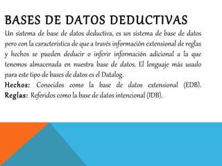 BASES DE DATOS DEDUCTIVAS
Un sistema de base de datos deductiva, es un sistema de base de datos
pero con la característica de que a través información extensional de reglas
y hechos se pueden deducir o inferir información adicional a la que
tenemos almacenada en nuestra base de datos. El lenguaje más usado
para este tipo de bases de datos es el Datalog.
Hechos: Conocidos como la base de datos extensional (EDB).
Reglas: Referidos como la base de datos intencional (IDB).
 