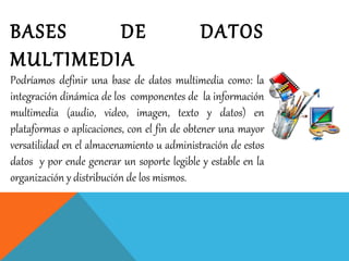 BASES DE DATOS
MULTIMEDIA
Podríamos definir una base de datos multimedia como: la
integración dinámica de los componentes de la información
multimedia (audio, video, imagen, texto y datos) en
plataformas o aplicaciones, con el fin de obtener una mayor
versatilidad en el almacenamiento u administración de estos
datos y por ende generar un soporte legible y estable en la
organización y distribución de los mismos.
 