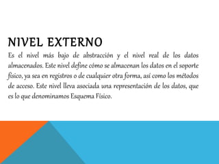 NIVEL EXTERNO
Es el nivel más bajo de abstracción y el nivel real de los datos
almacenados. Este nivel define cómo se almacenan los datos en el soporte
físico, ya sea en registros o de cualquier otra forma, así como los métodos
de acceso. Este nivel lleva asociada una representación de los datos, que
es lo que denominamos Esquema Físico.
 