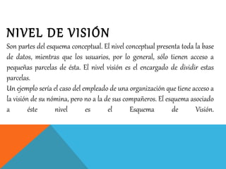 NIVEL DE VISIÓN
Son partes del esquema conceptual. El nivel conceptual presenta toda la base
de datos, mientras que los usuarios, por lo general, sólo tienen acceso a
pequeñas parcelas de ésta. El nivel visión es el encargado de dividir estas
parcelas.
Un ejemplo sería el caso del empleado de una organización que tiene acceso a
la visión de su nómina, pero no a la de sus compañeros. El esquema asociado
a éste nivel es el Esquema de Visión.
 