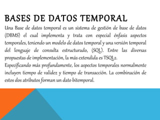 BASES DE DATOS TEMPORAL
Una Base de datos temporal es un sistema de gestión de base de datos
(DBMS) el cual implementa y trata con especial énfasis aspectos
temporales, teniendo un modelo de datos temporal y una versión temporal
del lenguaje de consulta estructurado, (SQL). Entre las diversas
propuestas de implementación, la más extendida es TSQL2.
Especificando más profundamente, los aspectos temporales normalmente
incluyen tiempo de validez y tiempo de transacción. La combinación de
estos dos atributos forman un dato bitemporal.
 