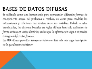 BASES DE DATOS DIFUSAS
Es utilizada como una herramienta para representar diferentes formas de
conocimiento acerca del problema a resolver, así como para modelar las
interacciones y relaciones que existen entre sus variables. Debido a estas
propiedades, los sistemas basados en reglas difusas han sido aplicados de
forma exitosa en varios dominios en los que la información vaga o imprecisa
emerge en diferentes formas.
Las BD difusas permiten recuperar datos con tan solo una vaga descripción
de lo que deseamos obtener.
 