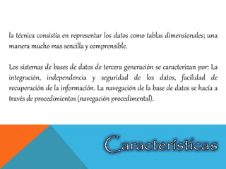 la técnica consistía en representar los datos como tablas dimensionales; una
manera mucho mas sencilla y comprensible.
Los sistemas de bases de datos de tercera generación se caracterizan por: La
integración, independencia y seguridad de los datos, facilidad de
recuperación de la información. La navegación de la base de datos se hacía a
través de procedimientos (navegación procedimental).
 