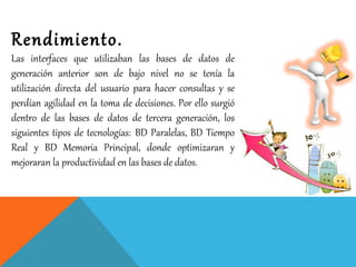 Rendimiento.
Las interfaces que utilizaban las bases de datos de
generación anterior son de bajo nivel no se tenía la
utilización directa del usuario para hacer consultas y se
perdían agilidad en la toma de decisiones. Por ello surgió
dentro de las bases de datos de tercera generación, los
siguientes tipos de tecnologías: BD Paralelas, BD Tiempo
Real y BD Memoria Principal, donde optimizaran y
mejoraran la productividad en las bases de datos.
 