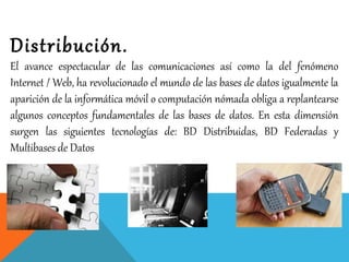 Distribución.
El avance espectacular de las comunicaciones así como la del fenómeno
Internet / Web, ha revolucionado el mundo de las bases de datos igualmente la
aparición de la informática móvil o computación nómada obliga a replantearse
algunos conceptos fundamentales de las bases de datos. En esta dimensión
surgen las siguientes tecnologías de: BD Distribuidas, BD Federadas y
Multibases de Datos
 
