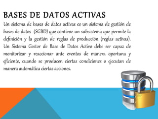 BASES DE DATOS ACTIVAS
Un sistema de bases de datos activas es un sistema de gestión de
bases de datos (SGBD) que contiene un subsistema que permite la
deﬁnición y la gestión de reglas de producción (reglas activas).
Un Sistema Gestor de Base de Datos Activo debe ser capaz de
monitorizar y reaccionar ante eventos de manera oportuna y
eficiente, cuando se producen ciertas condiciones o ejecutan de
manera automática ciertas acciones.
 