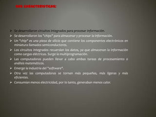 SUS CARACTERISTICAS:

 Se desarrollaron circuitos integrados para procesar información.
 Se desarrollaron los "chips" para almacenar y procesar la información.
 Un "chip" es una pieza de silicio que contiene los componentes electrónicos en
miniatura llamados semiconductores.
 Los circuitos integrados recuerdan los datos, ya que almacenan la información
como cargas eléctricas. Surge la multiprogramación.
 Las computadoras pueden llevar a cabo ambas tareas de procesamiento o
análisis matemáticos.
 Emerge la industria del "software".
 Otra vez las computadoras se tornan más pequeñas, más ligeras y más
eficientes.
 Consumían menos electricidad, por lo tanto, generaban menos calor.

 