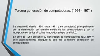 Tercera generación de computadoras. (1964 - 1971)
Se desarrolló desde 1964 hasta 1971 y se caracterizó principalmente
por la disminución del tamaño medio de las computadoras y por la
incorporación de los circuitos integrados (chips de silicio).
En abril de 1964 presentó su generación de computadoras IBM 360, y
este acontecimiento inauguró lo que fue la tercera generación de
computadoras.
 