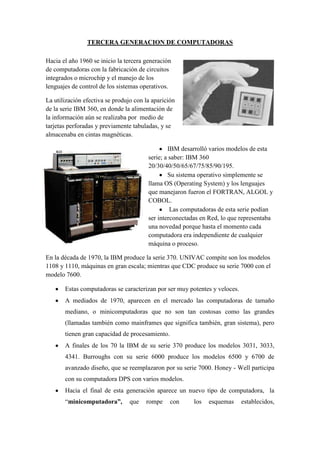 TERCERA GENERACION DE COMPUTADORAS

Hacia el año 1960 se inicio la tercera generación
de computadoras con la fabricación de circuitos
integrados o microchip y el manejo de los
lenguajes de control de los sistemas operativos.

La utilización efectiva se produjo con la aparición
de la serie IBM 360, en donde la alimentación de
la información aún se realizaba por medio de
tarjetas perforadas y previamente tabuladas, y se
almacenaba en cintas magnéticas.

                                                IBM desarrolló varios modelos de esta
                                        serie; a saber: IBM 360
                                        20/30/40/50/65/67/75/85/90/195.
                                                Su sistema operativo simplemente se
                                        llama OS (Operating System) y los lenguajes
                                        que manejaron fueron el FORTRAN, ALGOL y
                                        COBOL.
                                                 Las computadoras de esta serie podían
                                        ser interconectadas en Red, lo que representaba
                                        una novedad porque hasta el momento cada
                                        computadora era independiente de cualquier
                                        máquina o proceso.

En la década de 1970, la IBM produce la serie 370. UNIVAC compite son los modelos
1108 y 1110, máquinas en gran escala; mientras que CDC produce su serie 7000 con el
modelo 7600.

       Estas computadoras se caracterizan por ser muy potentes y veloces.
       A mediados de 1970, aparecen en el mercado las computadoras de tamaño
       mediano, o minicomputadoras que no son tan costosas como las grandes
       (llamadas también como mainframes que significa también, gran sistema), pero
       tienen gran capacidad de procesamiento.
       A finales de los 70 la IBM de su serie 370 produce los modelos 3031, 3033,
       4341. Burroughs con su serie 6000 produce los modelos 6500 y 6700 de
       avanzado diseño, que se reemplazaron por su serie 7000. Honey - Well participa
       con su computadora DPS con varios modelos.
       Hacia el final de esta generación aparece un nuevo tipo de computadora, la
       “minicomputadora”,        que   rompe     con     los   esquemas     establecidos,
 