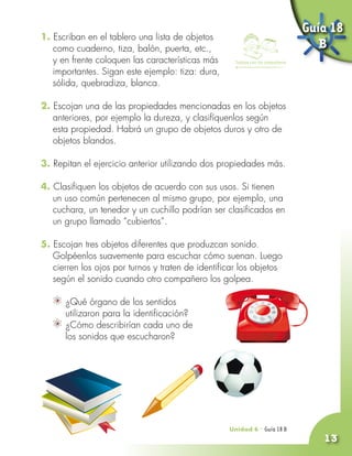 Guía 18
1. Escriban en el tablero una lista de objetos
   como cuaderno, tiza, balón, puerta, etc.,                                         B
   y en frente coloquen las características más      Trabaja con tus compañeros

   importantes. Sigan este ejemplo: tiza: dura,
   sólida, quebradiza, blanca.

2. Escojan una de las propiedades mencionadas en los objetos
   anteriores, por ejemplo la dureza, y clasifíquenlos según
   esta propiedad. Habrá un grupo de objetos duros y otro de
   objetos blandos.

3. Repitan el ejercicio anterior utilizando dos propiedades más.

4. Clasifiquen los objetos de acuerdo con sus usos. Si tienen
   un uso común pertenecen al mismo grupo, por ejemplo, una
   cuchara, un tenedor y un cuchillo podrían ser clasificados en
   un grupo llamado “cubiertos”.

5. Escojan tres objetos diferentes que produzcan sonido.
   Golpéenlos suavemente para escuchar cómo suenan. Luego
   cierren los ojos por turnos y traten de identificar los objetos
   según el sonido cuando otro compañero los golpea.

     	 ¿Qué órgano de los sentidos
       utilizaron para la identificación?
     	 ¿Cómo describirían cada uno de
       los sonidos que escucharon?




                                                   Unidad 6 - Guía 18 A
                                                                      B
                                                                                     13
 