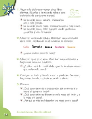 Guía 18   1. Vayan a la biblioteca y tomen cinco libros
   C         distintos. Llévenlos a la mesa de trabajo para
             ordenarlos de la siguiente manera:               Trabaja con tus compañeros


                	 De acuerdo con el tamaño, empezando
                  por el más grande.
                	 De acuerdo con la masa, empezando por el más liviano.
                	 De acuerdo con el color, agrupen los de igual color.
                  ¿Cuántos grupos formaron?

          2. Observen la mesa de trabajo. Describan las propiedades
             de la mesa, escribiendo en el cuaderno de ciencias:

                 Color     Tamaño Masa Textura Dureza

                	 ¿Cómo podrían medir la mesa?

          3. Observen agua en un vaso. Describan sus propiedades y
             hagan una lista en el cuaderno.
                	 ¿Podrían medir la cantidad de agua de la misma manera
                  que midieron la mesa?

          4. Consigan un limón y describan sus propiedades. De nuevo,
             hagan una lista de propiedades en el cuaderno.

          5. Discutan:
                	 ¿Qué características o propiedades son comunes a la
                  mesa, el agua y el limón?
                	 ¿Qué características diferencian a la mesa del limón y a
                  la mesa del agua?
                	 ¿Por qué es más fácil describir una mesa que el agua?



          Ciencias Naturales y Educación Ambiental
14
 