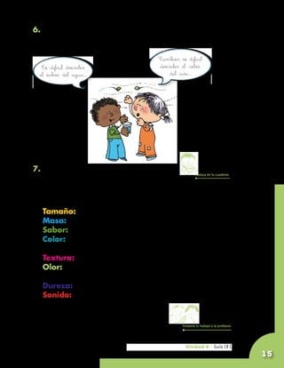 6. Comenta con tus compañeros qué aspectos tienen en cuenta
   cuando comparan objetos, y qué sentidos utilizan para
   hacer la comparación.
                                        También es difícil
     Es difícil describir               describir el color
    el sabor del agua…                      del aire…




7. Lee con atención y luego escribe en tu
                                                          Trabaja en tu cuaderno
   cuaderno:

	    Algunas de las propiedades de la materia son:
	    Tamaño: grande, mediano, pequeño, diminuto.
	    Masa: muy pesado, pesado, liviano, muy liviano.
	    Sabor: ácido, dulce, amargo, salado, picante, insípido.
	    Color: rojo, morado, azul, amarillo, verde, negro,
     blanco, sin color.
	    Textura: áspero, liso, rugoso, suave.
	    Olor: suave, penetrante, aromático, picante, inoloro,
     con olor parecido a...
	    Dureza: blando, duro.
	    Sonido: agudo, grave, fuerte, suave, largo, corto.


                                                  Presenta tu trabajo a la profesora




                                                   Unidad 6 - Guía 18 C
                                                   Unidad 6 - Guía 18 A
                                                                                       15
 