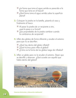 ¿La forma que toma el agua vertida es parecida a la
        	 forma que tenía en el frasco?
          ¿Qué forma toma el agua vertida sobre la superficie
          plana?

     3. Coloquen la piedra en la botella, pásenla al vaso y
        finalmente al frasco.
            	 pasar la piedra de un recipiente a otro,
            Al
            ¿qué le pasa a su forma?
            	
            ¿Las propiedades de la piedra cambian cuando
            la cambiamos de recipiente?

     4. Inflen dos globos de forma diferente y anuden el extremo
        para que no se desinflen.
            	
            ¿Qué hay dentro del globo inflado?
            	
            ¿Qué hicimos para inflar el globo?
            	
            ¿Cómo es la forma de los globos luego de inflados?

     5. Inflen un globo pero no le anuden el extremo. Dejen que
     	 se desinfle y observen. ¿Qué sucede con aquello que
        había dentro del globo?




     Ciencias Naturales y Educación Ambiental
18
 
