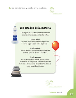 6. Lee con atención y escribe en tu cuaderno.

                                                                 Trabaja en tu cuaderno




             Los estados de la materia
              Los objetos en la naturaleza se encuentran
                en diferentes estados, entre ellos están:

                            Estado sólido.
               Su forma no cambia cuando los pasamos
                  de un lugar a otro, como la piedra.

                          Estado líquido.
             Toman la forma del recipiente donde están,
                como el agua en el vaso o la botella.

                            Estado gaseoso.
               Los gases no tienen forma, pero podemos
             encerrarlos en recipientes y entonces tendrán
            la forma del recipiente, llenándolo totalmente,
                       como los globos inflados.




                                                       Presenta tu trabajo a la profesora




                                                        Unidad 6 - Guía 18 A
                                                                        19
                                                                                            19
 