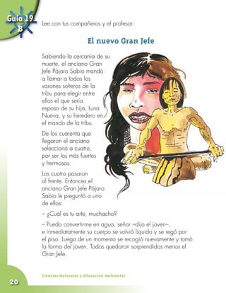 Guía 19   Lee con tus compañeros y el profesor:
   B
                               El nuevo Gran Jefe
          Sabiendo la cercanía de su
          muerte, el anciano Gran
          Jefe Pájaro Sabio mandó
          a llamar a todos los
          varones solteros de la
          tribu para elegir entre
          ellos el que sería
          esposo de su hija, Luna
          Nueva, y su heredero en
          el mando de la tribu.
          De los cuarenta que
          llegaron el anciano
          seleccionó a cuatro,
          por ser los más fuertes
          y hermosos.
          Los cuatro pasaron
          al frente. Entonces el
          anciano Gran Jefe Pájaro
          Sabio le preguntó a uno
          de ellos:
          – ¿Cuál es tu arte, muchacho?
          – Puedo convertirme en agua, señor –dijo el joven–,
          e inmediatamente su cuerpo se volvió líquido y se regó por
          el piso. Luego de un momento se recogió nuevamente y tomó
          la forma del joven. Todos quedaron sorprendidos menos el
          Gran Jefe.


          Ciencias Naturales y Educación Ambiental
20
 