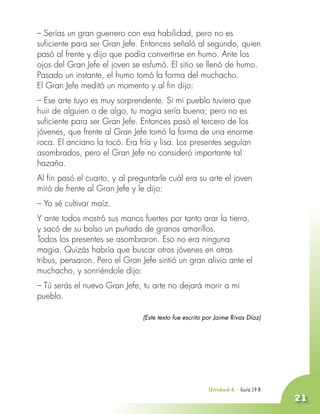 – Serías un gran guerrero con esa habilidad, pero no es
suficiente para ser Gran Jefe. Entonces señaló al segundo, quien
pasó al frente y dijo que podía convertirse en humo. Ante los
ojos del Gran Jefe el joven se esfumó. El sitio se llenó de humo.
Pasado un instante, el humo tomó la forma del muchacho.
El Gran Jefe meditó un momento y al fin dijo:
– Ese arte tuyo es muy sorprendente. Si mi pueblo tuviera que
huir de alguien o de algo, tu magia sería buena; pero no es
suficiente para ser Gran Jefe. Entonces pasó el tercero de los
jóvenes, que frente al Gran Jefe tomó la forma de una enorme
roca. El anciano la tocó. Era fría y lisa. Los presentes seguían
asombrados, pero el Gran Jefe no consideró importante tal
hazaña.
Al fin pasó el cuarto, y al preguntarle cuál era su arte el joven
miró de frente al Gran Jefe y le dijo:
– Yo sé cultivar maíz.
Y ante todos mostró sus manos fuertes por tanto arar la tierra,
y sacó de su bolso un puñado de granos amarillos.
Todos los presentes se asombraron. Eso no era ninguna
magia. Quizás habría que buscar otros jóvenes en otras
tribus, pensaron. Pero el Gran Jefe sintió un gran alivio ante el
muchacho, y sonriéndole dijo:
– Tú serás el nuevo Gran Jefe, tu arte no dejará morir a mi
pueblo.

                               (Este texto fue escrito por Jaime Rivas Díaz)




                                                        Unidad 6 - Guía 18 A
                                                                        19 B
                                                                               21
 