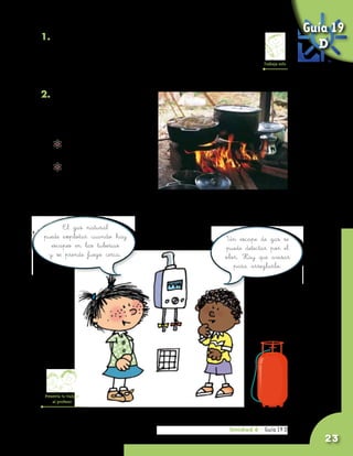 Guía 19
1. Averigua el nombre de dos gases que sean
   utilizados en tu vereda o en tu región y para qué son                     D
   utilizados. Anota en tu cuaderno lo que averiguaste      Trabaja solo

   para compartirlo con tus compañeros y el profesor.

2. Averigua cómo se puede
   afectar la salud de las
   personas cuando cocinan
   con leña en sitios cerrados.
          	 ¿Cómo cambia la leña
            cuando se quema?
          	 ¿Qué se puede ver en
            el aire cuando se
            quema la leña?


      El gas natural
puede explotar cuando hay                      Un escape de gas se
  escapes en las tuberías                      puede detectar por el
 y se prende fuego cerca.                      olor. Hay que avisar
                                                  para arreglarlo.




 Presenta tu trabajo
     al profesor




                                                 Unidad 6 - Guía 19 D
                                                                 18 A
                                                                              23
 