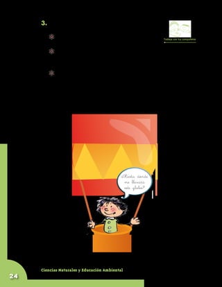 3. Observen la fotografía de la Guía 19 A.

           	 Pregúntenle al profesor cómo funcionan          Trabaja con tus compañeros

             los globos que aparecen en esa fotografía.
           	 Entre todos inventen una historia que cuente un viaje que
             hace un niño como ustedes en un globo de estos. Pídanle
             al profesor que escriba la historia y la lleve al CRA.
           	 Construyan un globo pequeño parecido a los globos de
             la fotografía. Para esto pueden usar papel, plástico o tela
             delgada, cinta o pegante, hilo o lana, y una caja
             desocupada de fósforos para la canasta. ¿Lo podrán
             hacer volar?




                                               ¿Hasta dónde
                                                me llevará
                                                este globo?




     Ciencias Naturales y Educación Ambiental
24
 