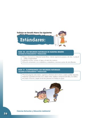Trabajar en Escuela Nueva los siguientes


        Estándares:

      GUÍA 20. LOS RECURSOS NATURALES DE NUESTRA REGIÓN
      ACCIONES DE PENSAMIENTO Y PRODUCCIÓN
           •	
           •	Busco información en diferentes fuentes (libros, internet, experiencias propias y de otros…) y doy el
              crédito correspondiente.
           •	Identifico la flora, la fauna, el agua y el suelo de mi entorno.
           •	Escucho activamente a mis compañeros y compañeras y reconozco puntos de vista diferentes.




      GUÍA 21. CLASIFIQUEMOS LOS RECURSOS NATURALES
      ACCIONES DE PENSAMIENTO Y PRODUCCIÓN
           •	
           •	Formulo preguntas sobre objetos, organismos y fenómenos de mi entorno y exploro posibles respuestas.
           •	Describo características de seres vivos y objetos inertes, establezco semejanzas entre ellos y los clasifico.
           •	Cumplo mi función y respeto la de otras personas en el trabajo en grupo.




     Ciencias Naturales y Educación Ambiental
26
 