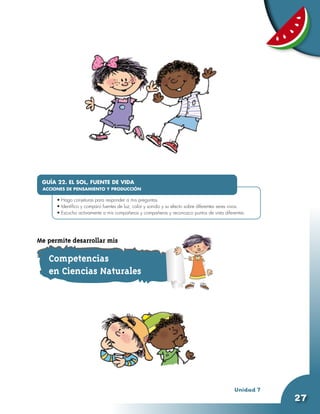 GUÍA 22. EL SOL, FUENTE DE VIDA
 ACCIONES DE PENSAMIENTO Y PRODUCCIÓN
      •	
      •	Hago conjeturas para responder a mis preguntas.
      •	Identifico y comparo fuentes de luz, calor y sonido y su efecto sobre diferentes seres vivos.
      •	Escucho activamente a mis compañeros y compañeras y reconozco puntos de vista diferentes.




Me permite desarrollar mis

   Competencias
   en Ciencias Naturales




                                                                                               Unidad 7
                                                                                                          27
 