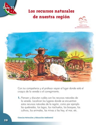 Guía 20
   A                 Los recursos naturales
                       de nuestra región
                                                                       Trabaja con tus
                                                                   compañeros y el profesor




          Con tus compañeros y el profesor vayan al lugar donde está el
          croquis de la vereda o el corregimiento.

          1. Piensen y discutan cuáles son los recursos naturales de
             la vereda. Localicen los lugares donde se encuentran
             estos recursos naturales de la región, como por ejemplo
             las quebradas, los lagos, los riachuelos, los bosques, los
             cultivos, los animales, las minas si las hay, el mar, etc.

          Ciencias Naturales y Educación Ambiental
28
 