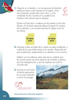 Guía 20   1. Pregunta a tus abuelos, o a una persona de bastante
  D          edad que haya vivido siempre en la región, cómo
             era el paisaje cuando ellos eran niños, y si ha         Trabaja solo

             cambiado mucho. Escribe en tu cuaderno los
             cambios más notorios que te indiquen.

          	   Divide una hoja de tu cuaderno en dos partes y pinta dos
              dibujos. En la parte izquierda dibuja la región en tiempos
              de tus abuelos, y en la parte derecha la región como la
              ves ahora.


                                   Mi región         Mi región
                                     antes            ahora


          2. Investiga cuáles animales de tu región se están acabando, y
             cuáles de los que había antes ya no existen. Responde por
             qué sucede esto, preguntando a tus abuelos o a tus vecinos.

          	   Hablen con la profesora sobre este tema y pídanle que
              les cuente acerca de otras especies de animales y plantas
              que han desaparecido, y que les explique por qué ha
              ocurrido esto.

          3. Escribe en qué forma
             tu familia aprovecha
             los recursos naturales
             y cómo los protege.




               Presenta tu trabajo a la profesora




          Ciencias Naturales y Educación Ambiental
32
 
