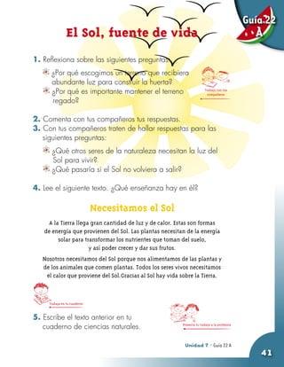 Guía 22
                 El Sol, fuente de vida                                                            A

1. Reflexiona sobre las siguientes preguntas:
	     ¿Por qué escogimos un terreno que recibiera
    	 abundante luz para construir la huerta?
      ¿Por qué es importante mantener el terreno                          Trabaja con tus
                                                                            compañeros
      regado?

2. Comenta con tus compañeros tus respuestas.
3. Con tus compañeros traten de hallar respuestas para las
   siguientes preguntas:
       ¿Qué otros seres de la naturaleza necesitan la luz del
       Sol para vivir?
       ¿Qué pasaría si el Sol no volviera a salir?

4. Lee el siguiente texto. ¿Qué enseñanza hay en él?

                               Necesitamos el Sol
      A la Tierra llega gran cantidad de luz y de calor. Estas son formas
    de energía que provienen del Sol. Las plantas necesitan de la energía
          solar para transformar los nutrientes que toman del suelo,
                       y así poder crecer y dar sus frutos.
    Nosotros necesitamos del Sol porque nos alimentamos de las plantas y
    de los animales que comen plantas. Todos los seres vivos necesitamos
     el calor que proviene del Sol.Gracias al Sol hay vida sobre la Tierra.



      Trabaja en tu cuaderno


5. Escribe el texto anterior en tu
   cuaderno de ciencias naturales.                         Presenta tu trabajo a la profesora




                                                            Unidad 7 - Guía 20 A
                                                                            22
                                                                                                   41
 