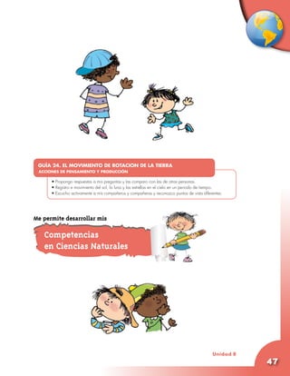 GUÍA 24. EL MOVIMIENTO DE ROTACION DE LA TIERRA
 ACCIONES DE PENSAMIENTO Y PRODUCCIÓN
      •	
      •	Propongo respuestas a mis preguntas y las comparo con las de otras personas.
      •	Registro e movimiento del sol, la luna y las estrellas en el cielo en un periodo de tiempo.
      •	Escucho activamente a mis compañeros y compañeras y reconozco puntos de vista diferentes.




Me permite desarrollar mis

   Competencias
   en Ciencias Naturales




                                                                                             Unidad 8
                                                                                                        47
 