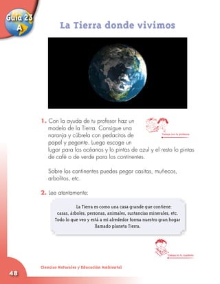 Guía 23
   A               La Tierra donde vivimos




          1. Con la ayuda de tu profesor haz un
             modelo de la Tierra. Consigue una
             naranja y cúbrela con pedacitos de              Trabaja con tu profesora


             papel y pegante. Luego escoge un
             lugar para los océanos y lo pintas de azul y el resto lo pintas
             de café o de verde para los continentes.
          	
          	 Sobre los continentes puedes pegar casitas, muñecos,
             arbolitos, etc.

          2. Lee atentamente:
          	
          	                La Tierra es como una casa grande que contiene:
                 casas, árboles, personas, animales, sustancias minerales, etc.
                Todo lo que veo y está a mi alrededor forma nuestro gran hogar
                                     llamado planeta Tierra.




                                                                        Trabaja en tu cuaderno



          Ciencias Naturales y Educación Ambiental
48
 