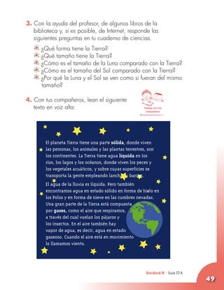 3. Con la ayuda del profesor, de algunos libros de la
   biblioteca y, si es posible, de Internet, responde las
   siguientes preguntas en tu cuaderno de ciencias.
      ¿Qué forma tiene la Tierra?
      ¿Qué tamaño tiene la Tierra?
      ¿Cómo es el tamaño de la Luna comparado con la Tierra?
      ¿Cómo es el tamaño del Sol comparado con la Tierra?
      ¿Por qué la Luna y el Sol se ven como si fueran del mismo
      tamaño?

4. Con tus compañeros, lean el siguiente
   texto en voz alta:                                     Trabaja con tus
                                                            compañeros




        El planeta Tierra tiene una parte sólida, donde viven
        las personas, los animales y las plantas terrestres, son
        los continentes. La Tierra tiene agua líquida en los
        ríos, los lagos y los océanos, donde viven los peces y
        los vegetales acuáticos, y sobre cuyas superficies se
        transporta la gente empleando lanchas y barcos.
        El agua de la lluvia es líquida. Pero también
        encontramos agua en estado sólido en forma de hielo en
        los Polos y en forma de nieve en las cumbres nevadas.
        Una gran parte de la Tierra está compuesta
        por gases, como el aire que respiramos,
        a través del cual vuelan los pájaros y
        los insectos. En el aire también hay
        vapor de agua, es decir, agua en estado
        gaseoso. Cuando el aire está en movimiento
        lo llamamos viento.




                                                           Unidad 8 - Guía 23 A
                                                                                  49
 