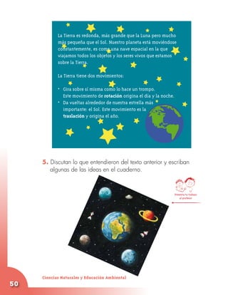 La Tierra es redonda, más grande que la Luna pero mucho
            más pequeña que el Sol. Nuestro planeta está moviéndose
            constantemente, es como una nave espacial en la que
            viajamos todos los objetos y los seres vivos que estamos
            sobre la Tierra.

            La Tierra tiene dos movimientos:

            • 	 Gira sobre sí misma como lo hace un trompo.
            	 Este movimiento de rotación origina el día y la noche.
            • 	 Da vueltas alrededor de nuestra estrella más
            	 importante: el Sol. Este movimiento es la
                traslación y origina el año.




     5. Discutan lo que entendieron del texto anterior y escriban
        algunas de las ideas en el cuaderno.



                                                                       Presenta tu trabajo
                                                                           al profesor




     Ciencias Naturales y Educación Ambiental
50
 