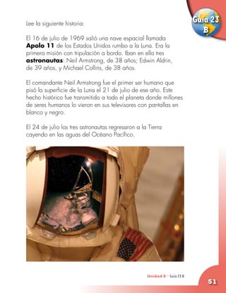 Lee la siguiente historia:
                                                                          Guía 23
                                                                             B
El 16 de julio de 1969 salió una nave espacial llamada
Apolo 11 de los Estados Unidos rumbo a la Luna. Era la
primera misión con tripulación a bordo. Iban en ella tres
astronautas: Neil Armstrong, de 38 años; Edwin Aldrin,
de 39 años, y Michael Collins, de 38 años.

El comandante Neil Armstrong fue el primer ser humano que
pisó la superficie de la Luna el 21 de julio de ese año. Este
hecho histórico fue transmitido a todo el planeta donde millones
de seres humanos lo vieron en sus televisores con pantallas en
blanco y negro.

El 24 de julio los tres astronautas regresaron a la Tierra
cayendo en las aguas del Océano Pacífico.




                                                   Unidad 8 - Guía 23 A
                                                                      B
                                                                              51
 