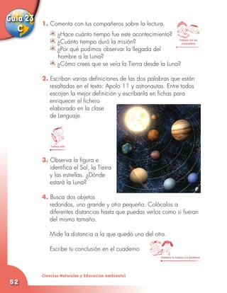 Guía 23   1. Comenta con tus compañeros sobre la lectura.
   C               ¿Hace cuánto tiempo fue este acontecimiento?
                   ¿Cuánto tiempo duró la misión?                  Trabaja con tus
                                                                     compañeros

                   ¿Por qué pudimos observar la llegada del
                   hombre a la Luna?
                   ¿Cómo crees que se veía la Tierra desde la Luna?

          2. Escriban varias definiciones de las dos palabras que están
             resaltadas en el texto: Apolo 11 y astronautas. Entre todos
             escojan la mejor definición y escríbanla en fichas para
             enriquecer el fichero
             elaborado en la clase
             de Lenguaje.




              Trabaja solo



          3. Observa la figura e
             identifica el Sol, la Tierra
             y las estrellas. ¿Dónde
             estará la Luna?

          4. Busca dos objetos
             redondos, uno grande y otro pequeño. Colócalos a
             diferentes distancias hasta que puedas verlos como si fueran
             del mismo tamaño.
          	
          	 Mide la distancia a la que quedó uno del otro.
          	
          	 Escribe tu conclusión en el cuaderno
                                                                 Presenta tu trabajo a la profesora




          Ciencias Naturales y Educación Ambiental
52
 