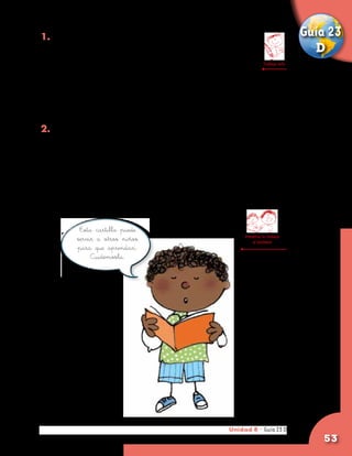 1. Busca láminas en periódicos o revistas del CRA                               Guía 23
   donde aparezcan la Tierra, la Luna o el Sol. Las                               D
   recortas, las pegas en tu cuaderno de ciencias y       Trabaja solo

   debajo de cada una de ellas escribe el nombre
   correspondiente. Si no encuentras revistas o periódicos,
   busca un libro de ciencias naturales en la biblioteca
   y los dibujas.

2. Entrevista a alguna persona mayor de tu comunidad y
   pregúntale sobre cómo vio ella o cómo supo del primer
   alunizaje del hombre en la Luna. Pregúntale qué edad tenía
   y dónde se encontraba en ese momento, si lo recuerda.
	
	 Lleva esta información a la escuela y compártela c
   on tus compañeros.


           Esta cartilla puede
                                                          Presenta tu trabajo
          servir a otros niños                                al profesor
          para que aprendan.
               Cuidémosla.




                                                     Unidad 8 - Guía 23 D
                                                                        A
                                                                                    53
 